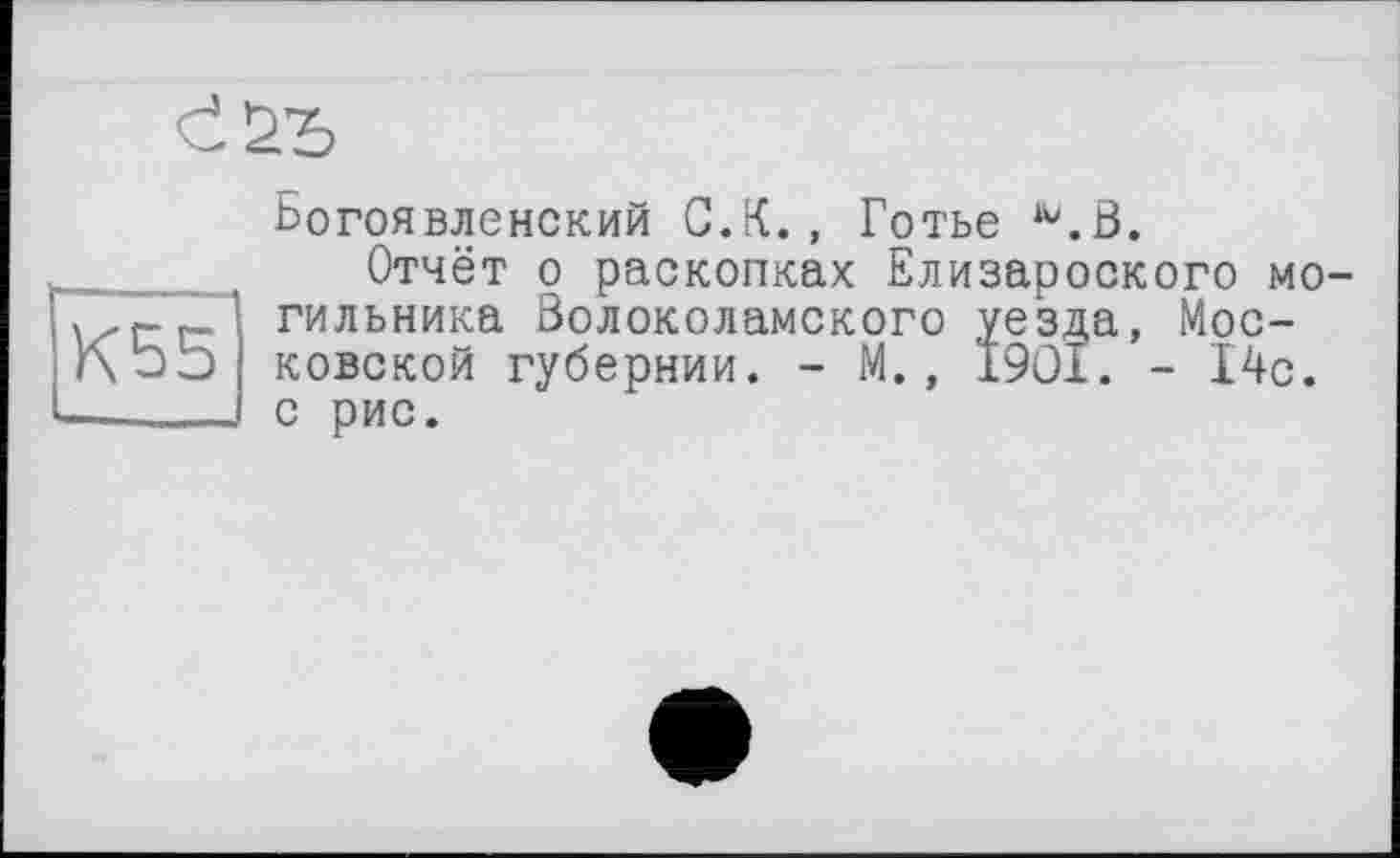 ﻿Богоявленский С.К., Готье ^.В.
Отчёт о раскопках Елизароского могильника Волоколамского уез^а, Московской губернии. - М., 1901. - 14с. с рис.